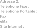 Adresse 2:      
Téléphone Fixe :  
Téléphone Portable : 
Fax:              
eMail:           
Site Internet :